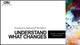 StandardonApplyingPrinciple2:
UNDERSTAND
WHAT CHANGES
Part One: Creating Well
defined outcomes
 