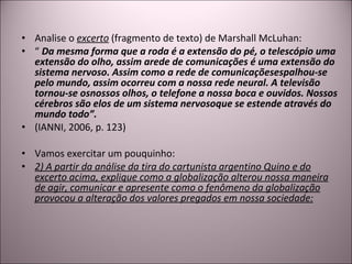 Analise o  excerto  (fragmento de texto) de Marshall McLuhan: “  Da mesma forma que a roda é a extensão do pé, o telescópio uma extensão do olho, assim arede de comunicações é uma extensão do sistema nervoso. Assim como a rede de comunicaçõesespalhou-se pelo mundo, assim ocorreu com a nossa rede neural. A televisão tornou-se osnossos olhos, o telefone a nossa boca e ouvidos. Nossos cérebros são elos de um sistema nervosoque se estende através do mundo todo”. (IANNI, 2006, p. 123) Vamos exercitar um pouquinho: 2) A partir da análise da tira do cartunista argentino Quino e do excerto acima, explique como a globalização alterou nossa maneira de agir, comunicar e apresente como o fenômeno da globalização provocou a alteração dos valores pregados em nossa sociedade: 