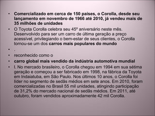 Comercializado em cerca de 150 países, o Corolla, desde seu lançamento em novembro de 1966 até 2010, já vendeu mais de 35 milhões de unidades O Toyota Corolla celebra seu 45º aniversário neste mês. Desenvolvido para ser um carro de última geração a preço acessível, privilegiando o bem-estar de seus clientes, o Corolla tornou-se um dos  carros mais populares do mundo . reconhecido como o carro global mais vendido da indústria automotiva mundial l. No mercado brasileiro, o Corolla chegou em 1994 em sua sétima geração e começou a ser fabricado em 1998, na fábrica da Toyota em Indaiatuba, em São Paulo. Nos últimos 10 anos, o Corolla foi líder no segmento de sedãs médios em sete anos. Em 2010, foram comercializadas no Brasil 55 mil unidades, atingindo participação de 31,2% do mercado nacional de sedãs médios. Em 2011, até outubro, foram vendidos aproximadamente 42 mil Corolla. 