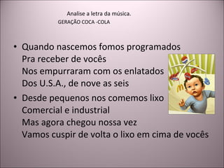 Quando nascemos fomos programados Pra receber de vocês Nos empurraram com os enlatados Dos U.S.A., de nove as seis Desde pequenos nos comemos lixo Comercial e industrial Mas agora chegou nossa vez Vamos cuspir de volta o lixo em cima de vocês Analise a letra da música. GERAÇÃO COCA -COLA 