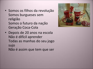 Somos os filhos da revolução Somos burgueses sem religião Somos o futuro da nação Geração Coca-Cola Depois de 20 anos na escola Não é difícil aprender Todas as manhas do seu jogo sujo Não é assim que tem que ser 