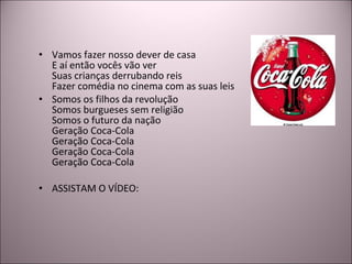 Vamos fazer nosso dever de casa E aí então vocês vão ver Suas crianças derrubando reis Fazer comédia no cinema com as suas leis Somos os filhos da revolução Somos burgueses sem religião Somos o futuro da nação Geração Coca-Cola Geração Coca-Cola Geração Coca-Cola Geração Coca-Cola ASSISTAM O VÍDEO: 