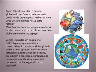 Como foi visto no slide, o mundo globalizado impõe nos cada vez mais produtos de ordem global. Bebemos uma Coca-Cola e dirigimos nosso carro “global”.  Mike Featherstone define que as culturas locais contrastam com a cultura de ordem global em um mesmo espaço. Vamos  exercitar um pouquinho. 1) Explique de que maneira a comercialização desses produtos globais, como o carro apresentado acima e ao refrigerante norte-americano citado, prejudicam o processo de produção de uma cultura local e de que maneira podemos conciliar o global com o regional? 