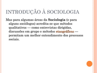 INTRODUÇÃO À SOCIOLOGIA Mas para algumas áreas da  Sociologia  (e para alguns sociólogos) acredita-se que métodos qualitativos — como entrevistas dirigidas, discussões em grupo e métodos  etnográficos  — permitam um melhor entendimento dos processos sociais.  