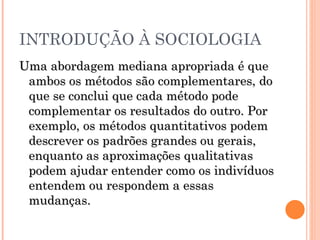 INTRODUÇÃO À SOCIOLOGIA Uma abordagem mediana apropriada é que ambos os métodos são complementares, do que se conclui que cada método pode complementar os resultados do outro. Por exemplo, os métodos quantitativos podem descrever os padrões grandes ou gerais, enquanto as aproximações qualitativas podem ajudar entender como os indivíduos entendem ou respondem a essas mudanças.  