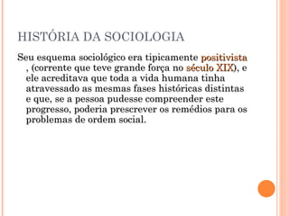 HISTÓRIA DA SOCIOLOGIA Seu esquema sociológico era tipicamente  positivista , (corrente que teve grande força no  século XIX ), e ele acreditava que toda a vida humana tinha atravessado as mesmas fases históricas distintas e que, se a pessoa pudesse compreender este progresso, poderia prescrever os remédios para os problemas de ordem social.  