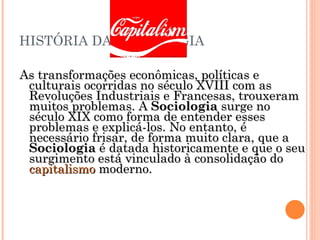 HISTÓRIA DA SOCIOLOGIA As transformações econômicas, políticas e culturais ocorridas no século XVIII com as Revoluções Industriais e Francesas, trouxeram muitos problemas. A  Sociologia  surge no século XIX como forma de entender esses problemas e explicá-los. No entanto, é necessário frisar, de forma muito clara, que a  Sociologia  é datada historicamente e que o seu surgimento está vinculado à consolidação do  capitalismo  moderno. 