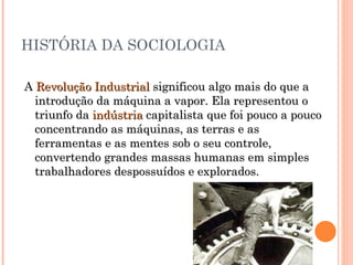 HISTÓRIA DA SOCIOLOGIA A  Revolução Industrial  significou algo mais do que a introdução da máquina a vapor. Ela representou o triunfo da  indústria  capitalista que foi pouco a pouco concentrando as máquinas, as terras e as ferramentas e as mentes sob o seu controle, convertendo grandes massas humanas em simples trabalhadores despossuídos e explorados.  