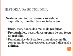 HISTÓRIA DA SOCIOLOGIA Neste momento, instala-se a sociedade capitalista, que dividia a sociedade em:  Burgueses, donos dos meios de produção,  Proletariados, possuidores apenas de sua força de trabalho,  Funcionários do Estado e uma classe média composta de vários estratos aversa à discussão política.  