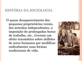 HISTÓRIA DA SOCIOLOGIA O quase desaparecimento dos pequenos proprietários rurais, dos artesãos independentes, a imposição de prolongadas horas de trabalho, etc., tiveram um efeito traumático sobre milhões de seres humanos por modificar radicalmente suas formas tradicionais de vida. 