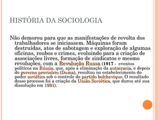 HISTÓRIA DA SOCIOLOGIA Não demorou para que as manifestações de revolta dos trabalhadores se iniciassem. Máquinas foram destruídas, atos de sabotagem e exploração de algumas oficinas, roubos e crimes, evoluindo para a criação de associações livres, formação de sindicatos e mesmo revoluções, com a  Revolução Russa  ( 1917  -  eventos políticos na  Rússia , que, após a eliminação da  autocracia , e depois do  governo provisório  ( Duma ), resultou no estabelecimento do poder  soviético  sob o controle do  partido bolchevique . O resultado desse processo foi a criação da  União Soviética , que durou até sua dissolução em  1991 ).  