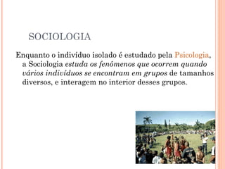 SOCIOLOGIA Enquanto o indivíduo isolado é estudado pela  Psicologia , a Sociologia  estuda os fenômenos que ocorrem quando vários indivíduos se encontram em grupos  de tamanhos diversos, e interagem no interior desses grupos. 
