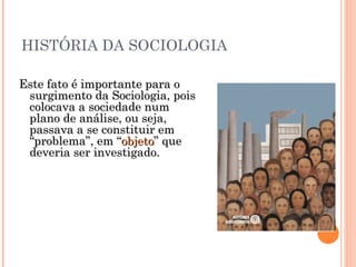 HISTÓRIA DA SOCIOLOGIA Este fato é importante para o surgimento da Sociologia, pois colocava a sociedade num plano de análise, ou seja, passava a se constituir em “problema”, em “ objeto ” que deveria ser investigado. 