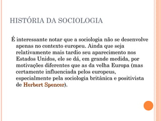 HISTÓRIA DA SOCIOLOGIA É interessante notar que a sociologia não se desenvolve apenas no contexto europeu. Ainda que seja relativamente mais tardio seu aparecimento nos Estados Unidos, ele se dá, em grande medida, por motivações diferentes que as da velha Europa (mas certamente influenciada pelos europeus, especialmente pela sociologia britânica e positivista de  Herbert Spencer ).  