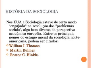 HISTÓRIA DA SOCIOLOGIA Nos EUA a Sociologia esteve de certo modo "engajada" na resolução dos "problemas sociais", algo bem diverso da perspectiva acadêmica européia. Entre os principais nomes do estágio inicial da sociologia norte-americana, podem ser citados:  William I. Thomas Martin Bulmer   Roscoe C. Hinkle .  