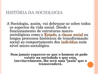 HISTÓRIA DA SOCIOLOGIA A Sociologia, assim, vai debruçar-se sobre todos os aspectos da vida social. Desde o funcionamento de estruturas macro-sociológicas como o  Estado , a  classe social  ou longos processos históricos de transformação social ao comportamento dos  indivíduo  num nível micro-sociológico. Sem jamais esquecer-se que o homem só pode existir na sociedade e que esta, inevitavelmente, lhe será uma "jaula" que o transcenderá. 