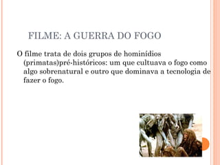 FILME: A GUERRA DO FOGO O filme trata de dois grupos de hominídios (primatas)pré-históricos: um que cultuava o fogo como algo sobrenatural e outro que dominava a tecnologia de fazer o fogo.  