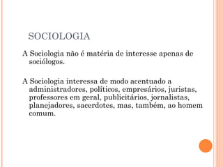 SOCIOLOGIA A Sociologia não é matéria de interesse apenas de sociólogos.  A Sociologia interessa de modo acentuado a administradores, políticos, empresários, juristas, professores em geral, publicitários, jornalistas, planejadores, sacerdotes, mas, também, ao homem comum.  