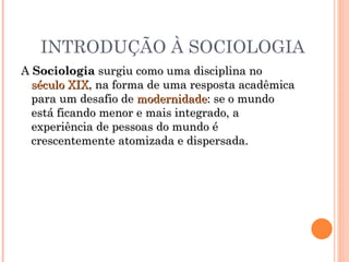 INTRODUÇÃO À SOCIOLOGIA A  Sociologia  surgiu como uma disciplina no  século XIX , na forma de uma resposta acadêmica para um desafio de  modernidade : se o mundo está ficando menor e mais integrado, a experiência de pessoas do mundo é crescentemente atomizada e dispersada.  