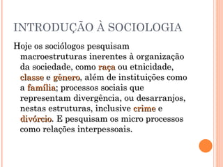 INTRODUÇÃO À SOCIOLOGIA Hoje os sociólogos pesquisam macroestruturas inerentes à organização da sociedade, como  raça  ou etnicidade,  classe  e  gênero , além de instituições como a  família ; processos sociais que representam divergência, ou desarranjos, nestas estruturas, inclusive  crime  e  divórcio . E pesquisam os micro processos como relações interpessoais. 
