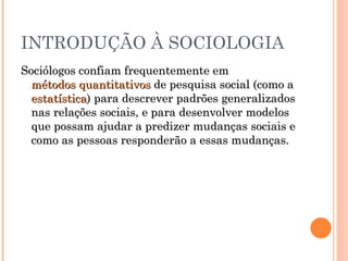 INTRODUÇÃO À SOCIOLOGIA Sociólogos confiam frequentemente em  métodos quantitativos  de pesquisa social (como a  estatística ) para descrever padrões generalizados nas relações sociais, e para desenvolver modelos que possam ajudar a predizer mudanças sociais e como as pessoas responderão a essas mudanças.  