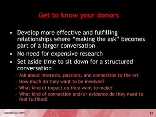 25©WolfBrown 2015
Get to know your donors
• Develop more effective and fulfilling
relationships where “making the ask” becomes
part of a larger conversation
• No need for expensive research
• Set aside time to sit down for a structured
conversation
- Ask about interests, passions, and connection to the art
- How much do they want to be involved?
- What kind of impact do they want to make?
- What kind of connection and/or evidence do they need to
feel fulfilled?
 