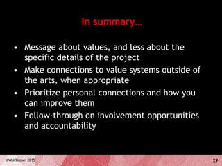 29©WolfBrown 2015
In summary…
• Message about values, and less about the
specific details of the project
• Make connections to value systems outside of
the arts, when appropriate
• Prioritize personal connections and how you
can improve them
• Follow-through on involvement opportunities
and accountability
 