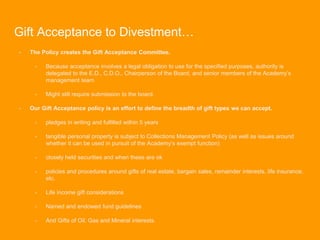 Gift Acceptance to Divestment…
- The Policy creates the Gift Acceptance Committee.
- Because acceptance involves a legal obligation to use for the specified purposes, authority is
delegated to the E.D., C.D.O., Chairperson of the Board, and senior members of the Academy’s
management team
- Might still require submission to the board.
- Our Gift Acceptance policy is an effort to define the breadth of gift types we can accept.
- pledges in writing and fulfilled within 5 years
- tangible personal property is subject to Collections Management Policy (as well as issues around
whether it can be used in pursuit of the Academy’s exempt function)
- closely held securities and when these are ok
- policies and procedures around gifts of real estate, bargain sales, remainder interests, life insurance,
etc.
- Life income gift considerations
- Named and endowed fund guidelines
- And Gifts of Oil, Gas and Mineral interests.
 