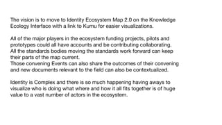 The vision is to move to Identity Ecosystem Map 2.0 on the Knowledge
Ecology Interface with a link to Kumu for easier visualizations. 

All of the major players in the ecosystem funding projects, pilots and
prototypes could all have accounts and be contributing collaborating. 

All the standards bodies moving the standards work forward can keep
their parts of the map current. 

Those convening Events can also share the outcomes of their convening
and new documents relevant to the ﬁeld can also be contextualized. 

Identity is Complex and there is so much happening having aways to
visualize who is doing what where and how it all ﬁts together is of huge
value to a vast number of actors in the ecosystem.
 