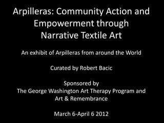 Arpilleras: Community Action and
      Empowerment through
       Narrative Textile Art
 An exhibit of Arpilleras from around the World

            Curated by Robert Bacic

                Sponsored by
The George Washington Art Therapy Program and
            Art & Remembrance

             March 6-April 6 2012
 