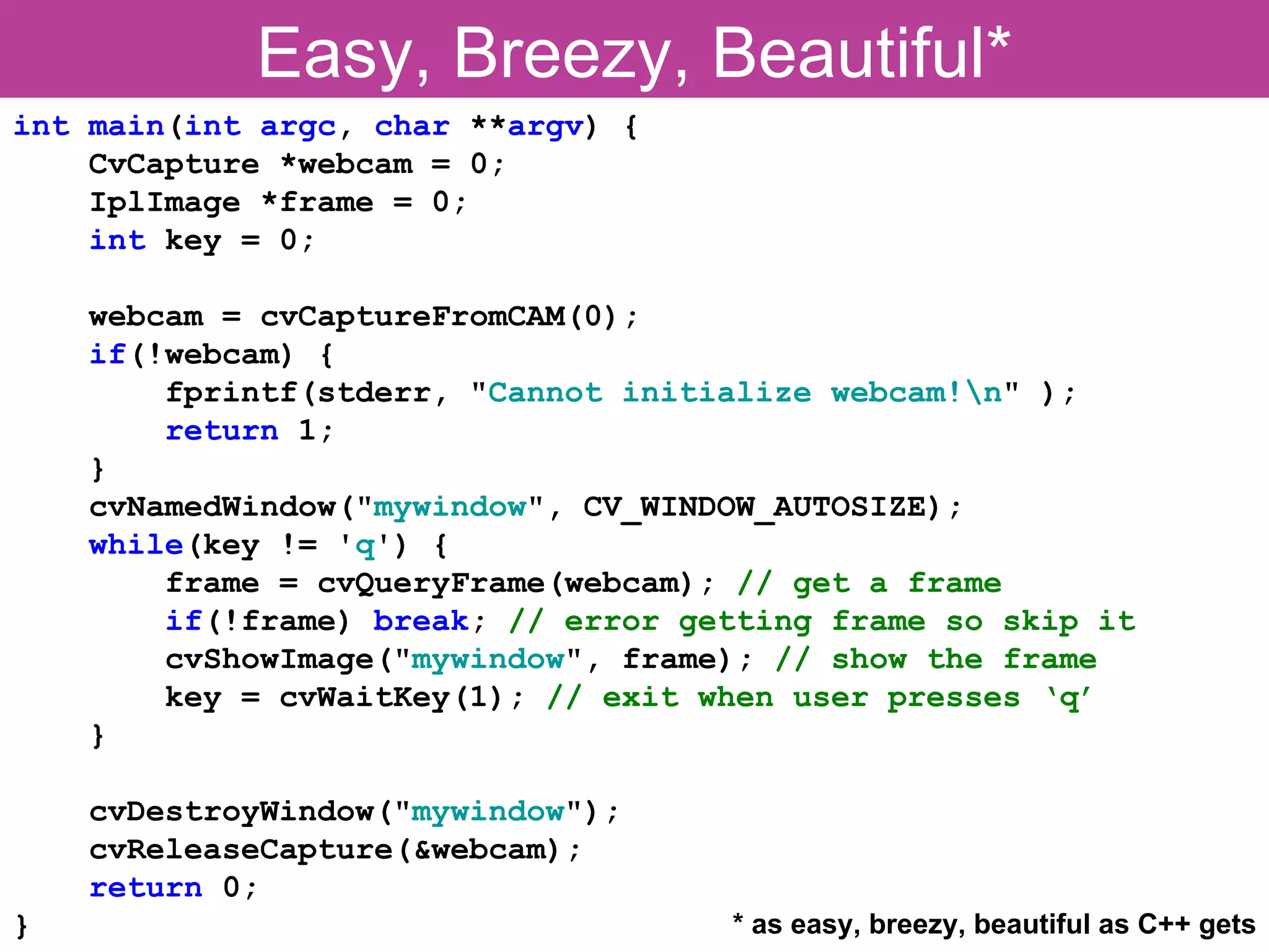 Easy, Breezy, Beautiful* int main(int argc, char **argv) { CvCapture *webcam = 0; IplImage *frame = 0; int key = 0; webcam = cvCaptureFromCAM(0); if(!webcam) { fprintf(stderr, "Cannot initialize webcam!n" ); return 1; } cvNamedWindow("mywindow", CV_WINDOW_AUTOSIZE); while(key != 'q') { frame = cvQueryFrame(webcam); // get a frame if(!frame) break; // error getting frame so skip it cvShowImage("mywindow", frame); // show the frame key = cvWaitKey(1); // exit when user presses ‘q’ } cvDestroyWindow("mywindow"); cvReleaseCapture(&webcam); return 0; } * as easy, breezy, beautiful as C++ gets