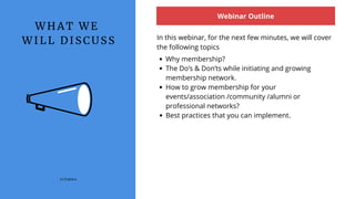 W H A T W E
W I L L D I S C U S S
Webinar Outline
In this webinar, for the next few minutes, we will cover
the following topics
(c) Explara
Why membership?
The Do’s & Don’ts while initiating and growing
membership network.
How to grow membership for your
events/association /community /alumni or
professional networks?
Best practices that you can implement.
 
