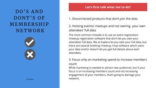 D O ’ S A N D
D O N T ’ S O F
M E M B E R S H I P
N E T W O R K
Let’s first talk what not to do?
1. Disconnected products that don’t join the dots
(c) Explara
The most common mistake is to use an event registration
/meetup registration software that don’t let you own your
attendees’ full data. We at Explara let you take your full data, but
there are several ticketing /meetup /rsvp software which owns
your data and/or doesn’t let you get full details about each
attendees.
2. Hosting events/ meetups and not owning  your own
attendees' full data
3. Focus only on marketing spend to increase members
count
While marketing is needed to attract new audiences, but if your
focus is on increasing members count and not increasing
engagement of your members, that’s going to damage your
network.
 