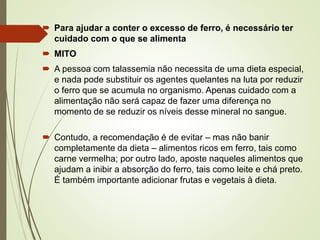  Para ajudar a conter o excesso de ferro, é necessário ter
cuidado com o que se alimenta
 MITO
 A pessoa com talassemia não necessita de uma dieta especial,
e nada pode substituir os agentes quelantes na luta por reduzir
o ferro que se acumula no organismo. Apenas cuidado com a
alimentação não será capaz de fazer uma diferença no
momento de se reduzir os níveis desse mineral no sangue.
 Contudo, a recomendação é de evitar – mas não banir
completamente da dieta – alimentos ricos em ferro, tais como
carne vermelha; por outro lado, aposte naqueles alimentos que
ajudam a inibir a absorção do ferro, tais como leite e chá preto.
É também importante adicionar frutas e vegetais à dieta.

 