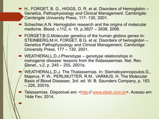  H., FORGET, B. G., HIGGS, D. R. et al. Disorders of Hemoglobin –
Genetics, Pathophysiology and Clinical Management. Cambrigde:
Cambrigde University Press, 117- 130, 2001.

 Schechter,A.N. Hemoglobin research and the origins of molecular
medicine. Blood, v.112, n. 10, p.3927 – 3938, 2008.
 FORGET,B.G.Molecular genetics of the human globins genes In:
STEINBERG,M.H, FORGET, B.G. et al. Disorders of hemoglobin –
Genetics Pathophysiology and Clinical Management. Cambridge
University Press, 177 – 130, 2001.
 WEATHERALL,D.J.Phenotype – genotype relationships in
monogenie disease: lessons from the thalassaemias. Nat. Rev.
Genet., v.2, p. 245 – 255, 2001a.
 WEATHERALL,D.J. The Thalassemias. In: Stamatoyannopoulos,G.,
Majerus, P. W., PERLMUTTER, R.M., VARMUS, H. The Molecular
Basis of Blood Diseases, 3rd. ed. W. B. Saunders Company, p. 183
– 226, 2001b.
 Talassemias. Disponivel em: <http:// www.ebah.com.br>. Acesso em
14de Fev. 2014.


 