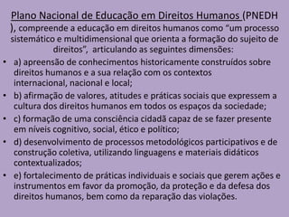 Plano Nacional de Educação em Direitos Humanos (PNEDH
), compreende a educação em direitos humanos como “um processo
sistemático e multidimensional que orienta a formação do sujeito de
direitos”, articulando as seguintes dimensões:
• a) apreensão de conhecimentos historicamente construídos sobre
direitos humanos e a sua relação com os contextos
internacional, nacional e local;
• b) afirmação de valores, atitudes e práticas sociais que expressem a
cultura dos direitos humanos em todos os espaços da sociedade;
• c) formação de uma consciência cidadã capaz de se fazer presente
em níveis cognitivo, social, ético e político;
• d) desenvolvimento de processos metodológicos participativos e de
construção coletiva, utilizando linguagens e materiais didáticos
contextualizados;
• e) fortalecimento de práticas individuais e sociais que gerem ações e
instrumentos em favor da promoção, da proteção e da defesa dos
direitos humanos, bem como da reparação das violações.
 