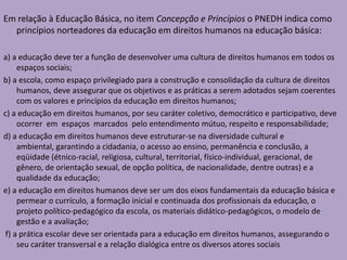 Em relação à Educação Básica, no item Concepção e Princípios o PNEDH indica como
princípios norteadores da educação em direitos humanos na educação básica:
a) a educação deve ter a função de desenvolver uma cultura de direitos humanos em todos os
espaços sociais;
b) a escola, como espaço privilegiado para a construção e consolidação da cultura de direitos
humanos, deve assegurar que os objetivos e as práticas a serem adotados sejam coerentes
com os valores e princípios da educação em direitos humanos;
c) a educação em direitos humanos, por seu caráter coletivo, democrático e participativo, deve
ocorrer em espaços marcados pelo entendimento mútuo, respeito e responsabilidade;
d) a educação em direitos humanos deve estruturar-se na diversidade cultural e
ambiental, garantindo a cidadania, o acesso ao ensino, permanência e conclusão, a
eqüidade (étnico-racial, religiosa, cultural, territorial, físico-individual, geracional, de
gênero, de orientação sexual, de opção política, de nacionalidade, dentre outras) e a
qualidade da educação;
e) a educação em direitos humanos deve ser um dos eixos fundamentais da educação básica e
permear o currículo, a formação inicial e continuada dos profissionais da educação, o
projeto político-pedagógico da escola, os materiais didático-pedagógicos, o modelo de
gestão e a avaliação;
f) a prática escolar deve ser orientada para a educação em direitos humanos, assegurando o
seu caráter transversal e a relação dialógica entre os diversos atores sociais
 