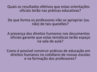Quais os resultados efetivos que estas orientações
oficiais terão nas práticas educativas?
De que forma os professores irão se apropriar (ou
não) de tais questões?
A presença dos direitos humanos nos documentos
oficiais garante que estas temáticas terão espaço
na sala de aula?
Como é possível construir práticas de educação em
direitos humanos no cotidiano de nossas escolas
e na formação dos professores?
 