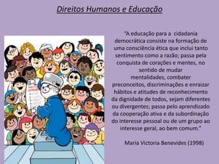 Direitos Humanos e Educação
“A educação para a cidadania
democrática consiste na formação de
uma consciência ética que inclui tanto
sentimento como a razão; passa pela
conquista de corações e mentes, no
sentido de mudar
mentalidades, combater
preconceitos, discriminações e enraizar
hábitos e atitudes de reconhecimento
da dignidade de todos, sejam diferentes
ou divergentes; passa pelo aprendizado
da cooperação ativa e da subordinação
do interesse pessoal ou de um grupo ao
interesse geral, ao bem comum.”
Maria Victoria Benevides (1998)
 