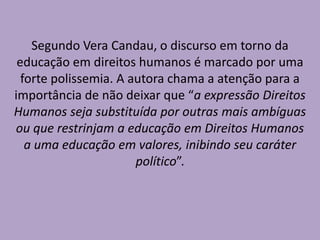 Segundo Vera Candau, o discurso em torno da
educação em direitos humanos é marcado por uma
forte polissemia. A autora chama a atenção para a
importância de não deixar que “a expressão Direitos
Humanos seja substituída por outras mais ambíguas
ou que restrinjam a educação em Direitos Humanos
a uma educação em valores, inibindo seu caráter
político”.
 