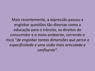 Mais recentemente, a expressão passou a
englobar questões tão diversas como a
educação para o trânsito, os direitos do
consumidor e o meio-ambiente, correndo o
risco “de englobar tantas dimensões que perca a
especificidade e uma visão mais articulada e
confluente”.
 