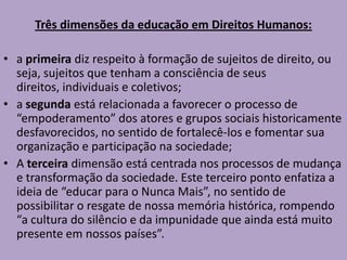 Três dimensões da educação em Direitos Humanos:
• a primeira diz respeito à formação de sujeitos de direito, ou
seja, sujeitos que tenham a consciência de seus
direitos, individuais e coletivos;
• a segunda está relacionada a favorecer o processo de
“empoderamento” dos atores e grupos sociais historicamente
desfavorecidos, no sentido de fortalecê-los e fomentar sua
organização e participação na sociedade;
• A terceira dimensão está centrada nos processos de mudança
e transformação da sociedade. Este terceiro ponto enfatiza a
ideia de “educar para o Nunca Mais”, no sentido de
possibilitar o resgate de nossa memória histórica, rompendo
“a cultura do silêncio e da impunidade que ainda está muito
presente em nossos países”.
 