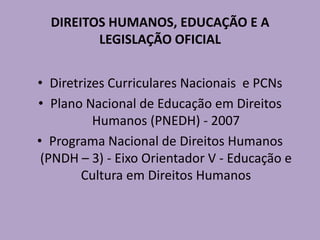 DIREITOS HUMANOS, EDUCAÇÃO E A
LEGISLAÇÃO OFICIAL
• Diretrizes Curriculares Nacionais e PCNs
• Plano Nacional de Educação em Direitos
Humanos (PNEDH) - 2007
• Programa Nacional de Direitos Humanos
(PNDH – 3) - Eixo Orientador V - Educação e
Cultura em Direitos Humanos
 