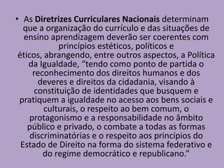 • As Diretrizes Curriculares Nacionais determinam
que a organização do currículo e das situações de
ensino aprendizagem deverão ser coerentes com
princípios estéticos, políticos e
éticos, abrangendo, entre outros aspectos, a Política
da Igualdade, “tendo como ponto de partida o
reconhecimento dos direitos humanos e dos
deveres e direitos da cidadania, visando à
constituição de identidades que busquem e
pratiquem a igualdade no acesso aos bens sociais e
culturais, o respeito ao bem comum, o
protagonismo e a responsabilidade no âmbito
público e privado, o combate a todas as formas
discriminatórias e o respeito aos princípios do
Estado de Direito na forma do sistema federativo e
do regime democrático e republicano.”
 