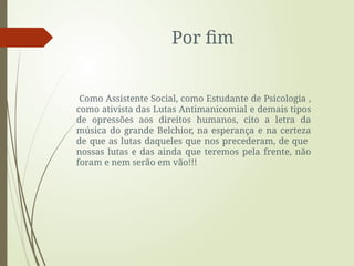 Por fim
Como Assistente Social, como Estudante de Psicologia ,
como ativista das Lutas Antimanicomial e demais tipos
de opressões aos direitos humanos, cito a letra da
música do grande Belchior, na esperança e na certeza
de que as lutas daqueles que nos precederam, de que
nossas lutas e das ainda que teremos pela frente, não
foram e nem serão em vão!!!
 