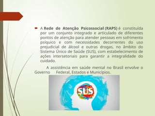  A Rede de Atenção Psicossocial (RAPS) é constituída
por um conjunto integrado e articulado de diferentes
pontos de atenção para atender pessoas em sofrimento
psíquico e com necessidades decorrentes do uso
prejudicial de álcool e outras drogas, no âmbito do
Sistema Único de Saúde (SUS), com estabelecimento de
ações intersetoriais para garantir a integralidade do
cuidado.
A assistência em saúde mental no Brasil envolve o
Governo Federal, Estados e Municípios.
 