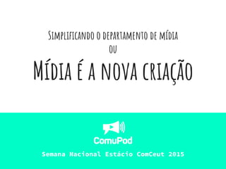 Simplificando o departamento de mídia
ou
Mídia é a nova criação
Semana Nacional Estácio ComCeut 2015
 