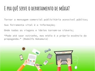 E pra quê serve o departamento de mídia?
Tornar a mensagem comercial publicitária acessível público;
Sua ferramenta vital é a informação;
Onde todas as viagens e ideias tornam-se viáveis;
“Pode até soar estranho, mas mídia é a própria essência da
propaganda.” (Rodolfo Nakamura)
 