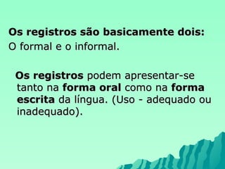 Os registros são basicamente dois: O formal e o informal. Os registros  podem apresentar-se tanto na  forma oral  como na  forma escrita  da língua. (Uso - adequado ou inadequado). 
