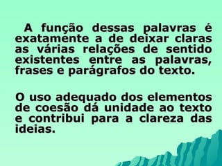 A função dessas palavras é exatamente a de deixar claras as várias relações de sentido existentes entre as palavras, frases e parágrafos do texto. O uso adequado dos elementos de coesão dá unidade ao texto e contribui para a clareza das ideias. 
